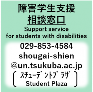 障害学生支援相談窓口、Support service for students with disabilities
、029-853-4584、shougai-shien@un.tsukuba.ac.jp（スチューデントプラザ）
